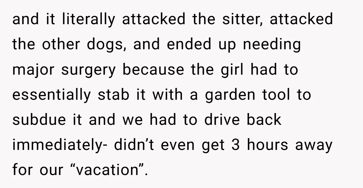 and it literally attacked the sitter, attacked the other dogs, and ended up needing major surgery because the girl had to essentially stab it with a garden tool to subdue...