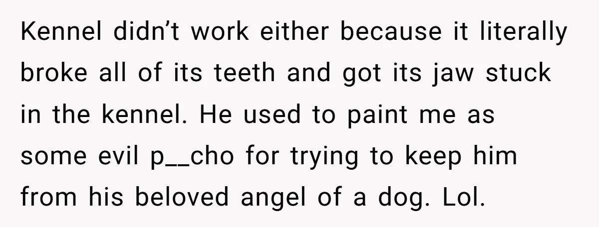 Kennel didn’t work either because it literally broke all of its teeth and got its jaw stuck in the kennel. He used to paint me as some evil p__cho for...