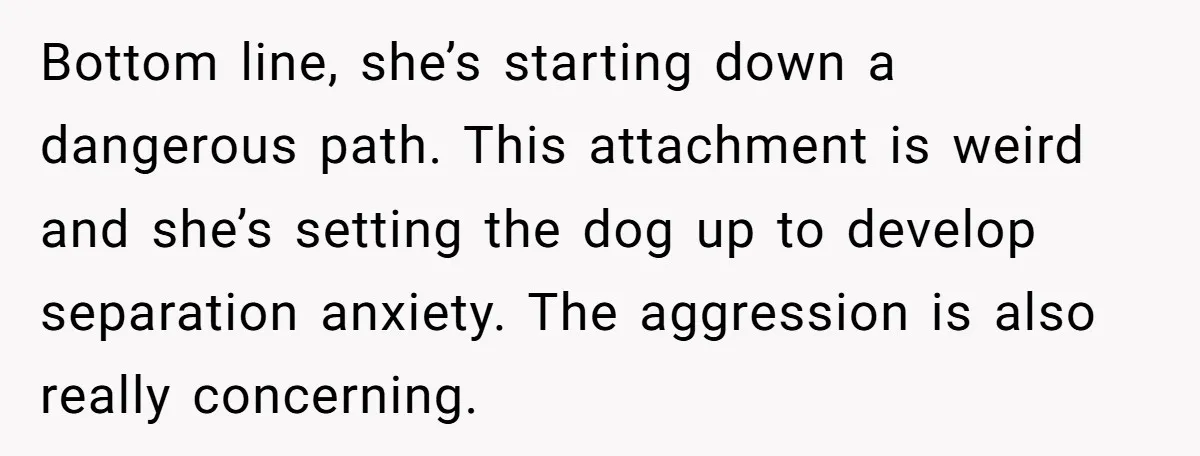 Bottom line, she’s starting down a dangerous path. This attachment is weird and she’s setting the dog up to develop separation anxiety. The aggression is also really concerning.