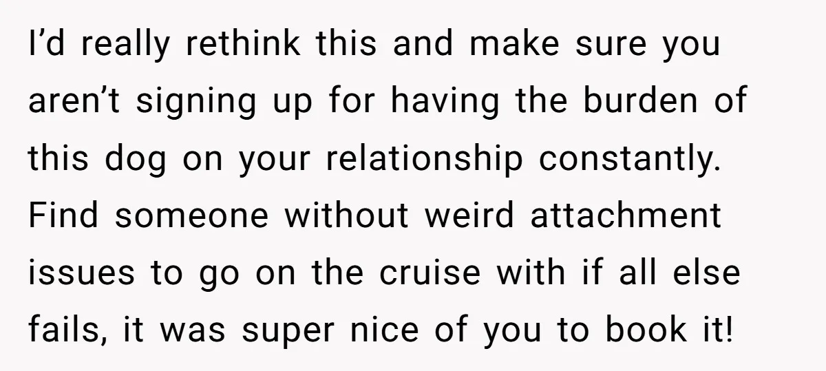 I’d really rethink this and make sure you aren’t signing up for having the burden of this dog on your relationship constantly. Find someone without weird attachment issues to go...