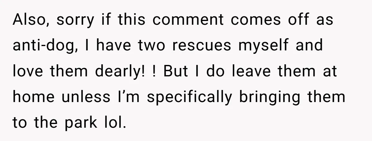 Also, sorry if this comment comes off as anti-dog, I have two rescues myself and love them dearly! ! But I do leave them at home unless I’m specifically bringing...