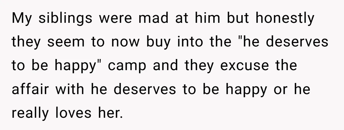 My siblings were mad at him but honestly they seem to now buy into the "he deserves to be happy" camp and they excuse the affair with he deserves to...