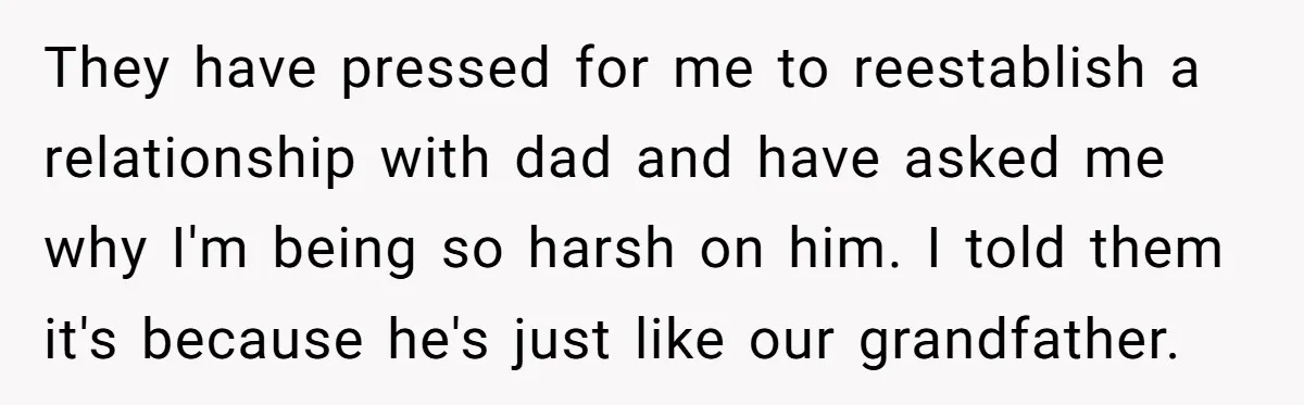 They have pressed for me to reestablish a relationship with dad and have asked me why I'm being so harsh on him. I told them it's because he's just like...
