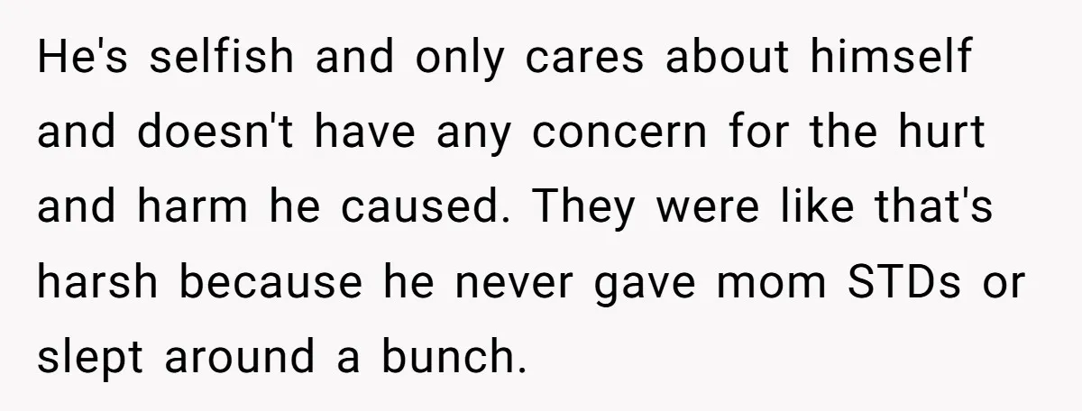He's selfish and only cares about himself and doesn't have any concern for the hurt and harm he caused. They were like that's harsh because he never gave mom STDs...