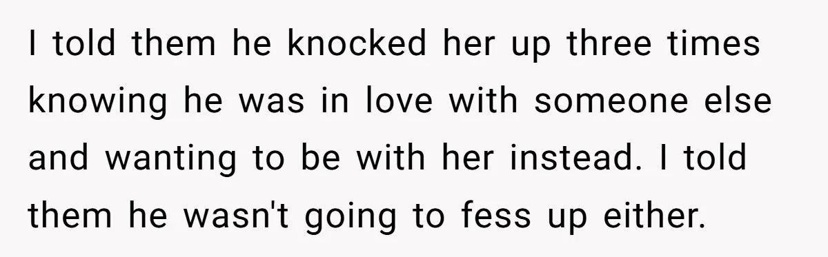 I told them he knocked her up three times knowing he was in love with someone else and wanting to be with her instead. I told them he wasn't going...