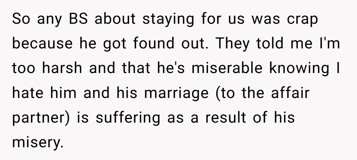 So any BS about staying for us was crap because he got found out. They told me I'm too harsh and that he's miserable knowing I hate him and his...