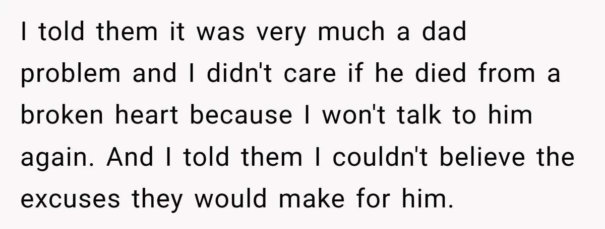 I told them it was very much a dad problem and I didn't care if he died from a broken heart because I won't talk to him again. And I...