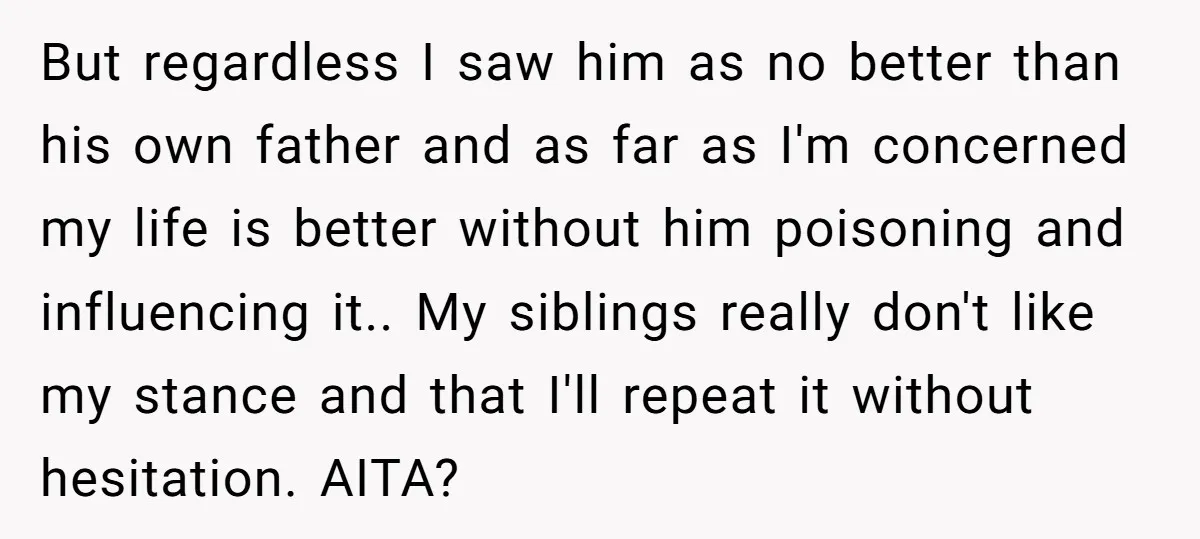 But regardless I saw him as no better than his own father and as far as I'm concerned my life is better without him poisoning and influencing it.. My siblings...