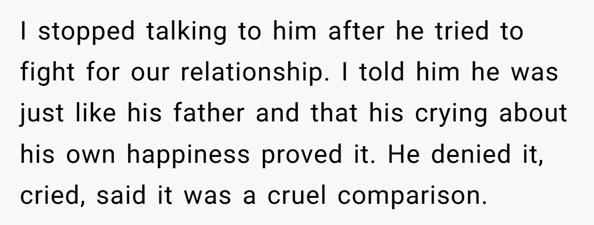 I stopped talking to him after he tried to fight for our relationship. I told him he was just like his father and that his crying about his own happiness...