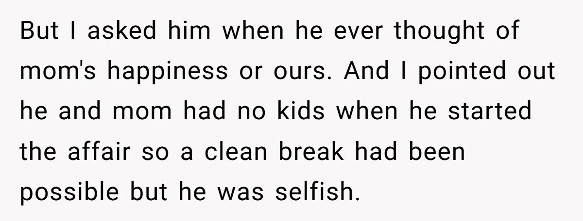 But I asked him when he ever thought of mom's happiness or ours. And I pointed out he and mom had no kids when he started the affair so a...
