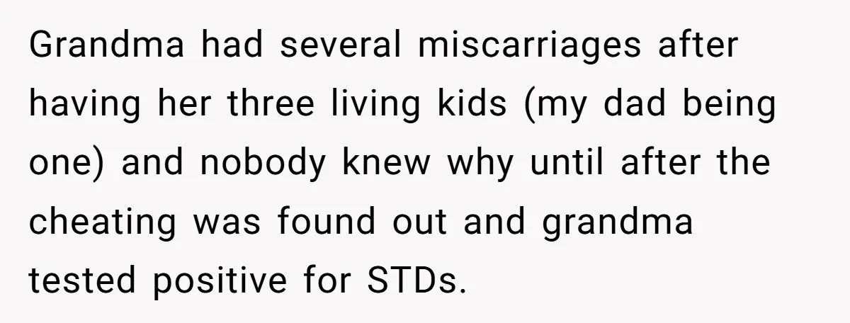 Grandma had several miscarriages after having her three living kids (my dad being one) and nobody knew why until after the cheating was found out and grandma tested positive for...