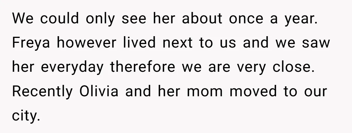 We could only see her about once a year. Freya however lived next to us and we saw her everyday therefore we are very close. Recently Olivia and her mom...