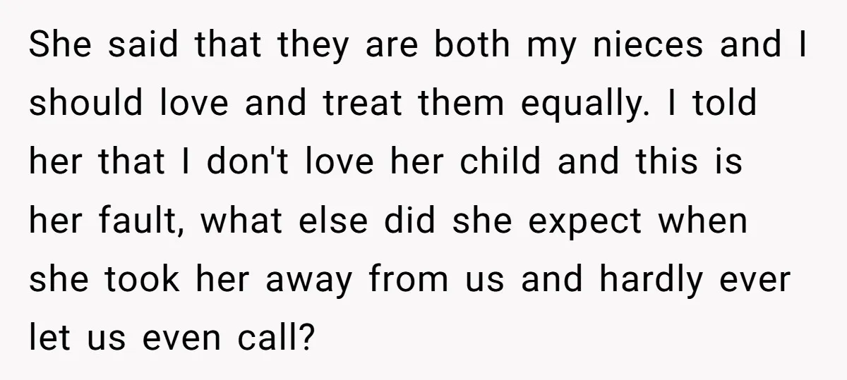 She said that they are both my nieces and I should love and treat them equally. I told her that I don't love her child and this is her fault,...
