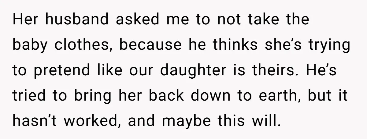 Her husband asked me to not take the baby clothes, because he thinks she’s trying to pretend like our daughter is theirs. He’s tried to bring her back down to...