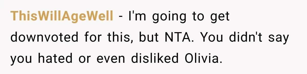 ThisWillAgeWell − I'm going to get downvoted for this, but NTA. You didn't say you hated or even disliked Olivia.