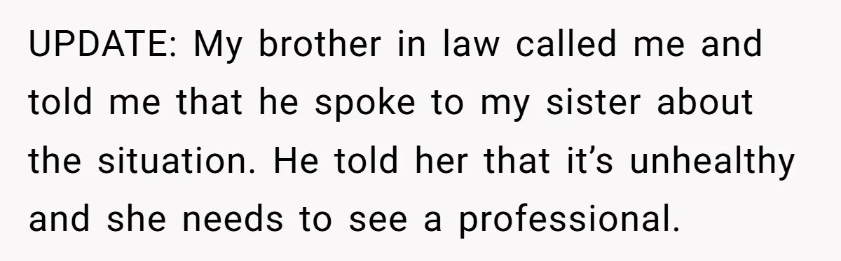 UPDATE: My brother in law called me and told me that he spoke to my sister about the situation. He told her that it’s unhealthy and she needs to see...