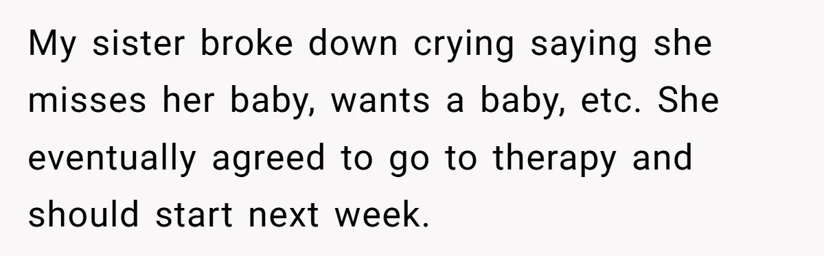 My sister broke down crying saying she misses her baby, wants a baby, etc. She eventually agreed to go to therapy and should start next week.
