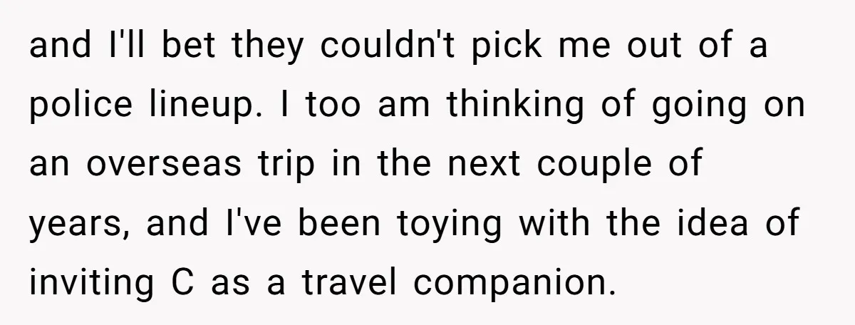 and I'll bet they couldn't pick me out of a police lineup. I too am thinking of going on an overseas trip in the next couple of years, and I've...