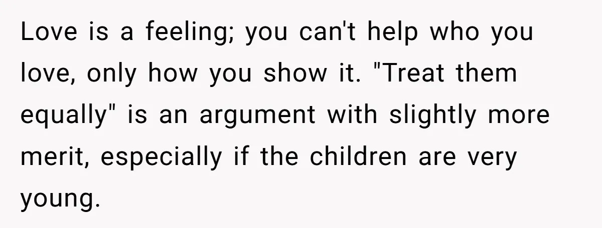 Love is a feeling; you can't help who you love, only how you show it. "Treat them equally" is an argument with slightly more merit, especially if the children are...
