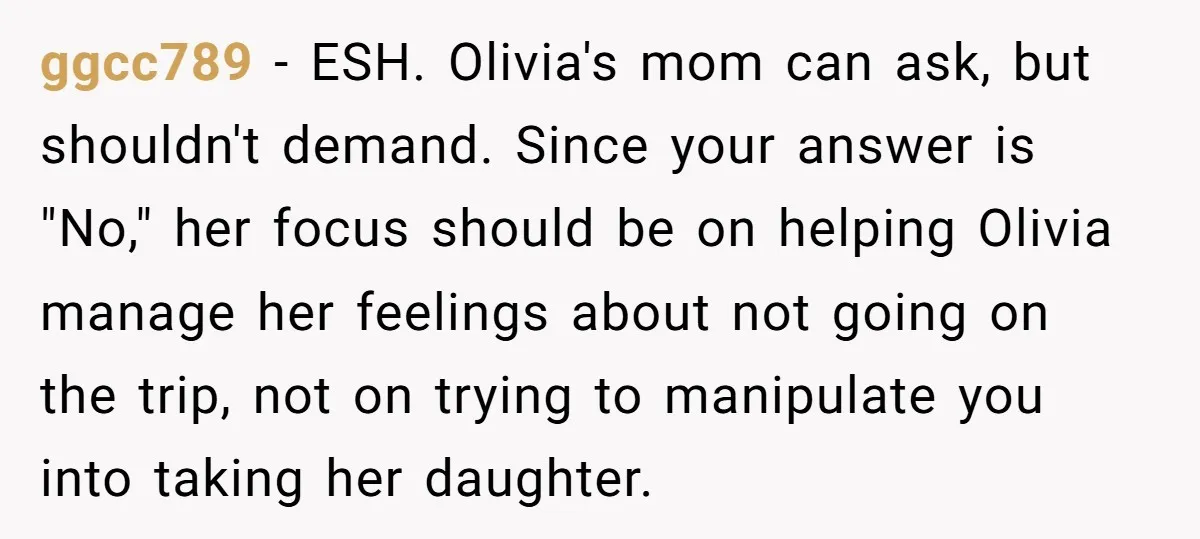 ggcc789 − ESH. Olivia's mom can ask, but shouldn't demand. Since your answer is "No," her focus should be on helping Olivia manage her feelings about not going on the...
