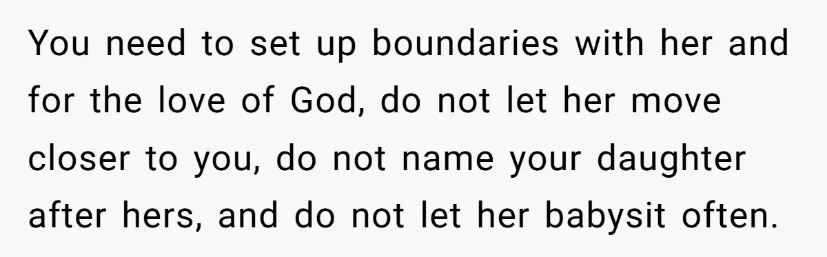 You need to set up boundaries with her and for the love of God, do not let her move closer to you, do not name your daughter after hers, and...