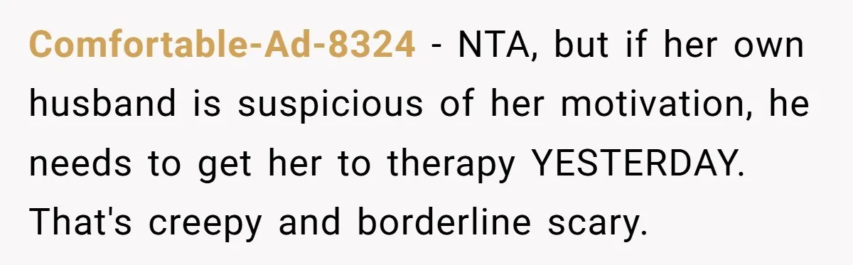 Comfortable-Ad-8324 − NTA, but if her own husband is suspicious of her motivation, he needs to get her to therapy YESTERDAY. That's creepy and borderline scary.
