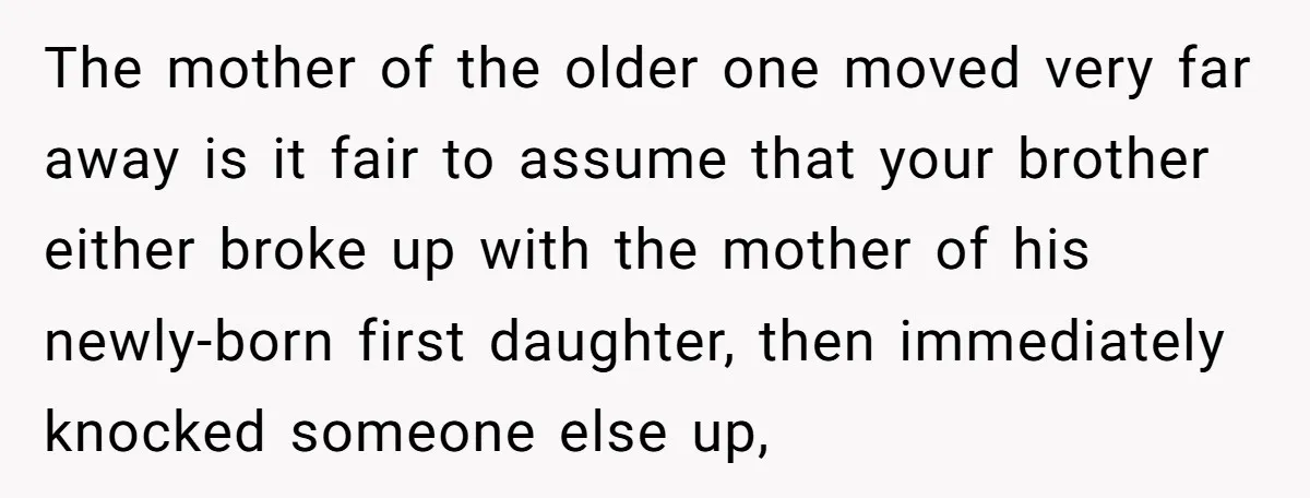 The mother of the older one moved very far away is it fair to assume that your brother either broke up with the mother of his newly-born first daughter, then...