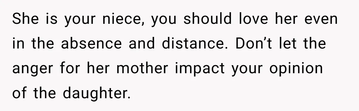 She is your niece, you should love her even in the absence and distance. Don’t let the anger for her mother impact your opinion of the daughter.
