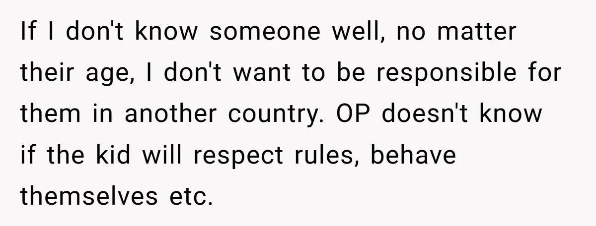 If I don't know someone well, no matter their age, I don't want to be responsible for them in another country. OP doesn't know if the kid will respect rules,...