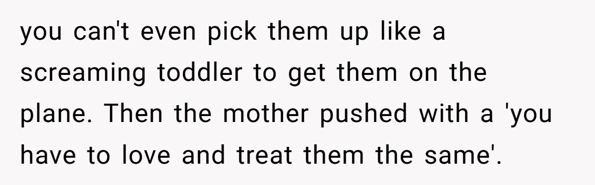you can't even pick them up like a screaming toddler to get them on the plane. Then the mother pushed with a 'you have to love and treat them the...