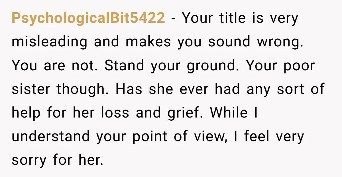 PsychologicalBit5422 − Your title is very misleading and makes you sound wrong. You are not. Stand your ground. Your poor sister though. Has she ever had any sort of help...