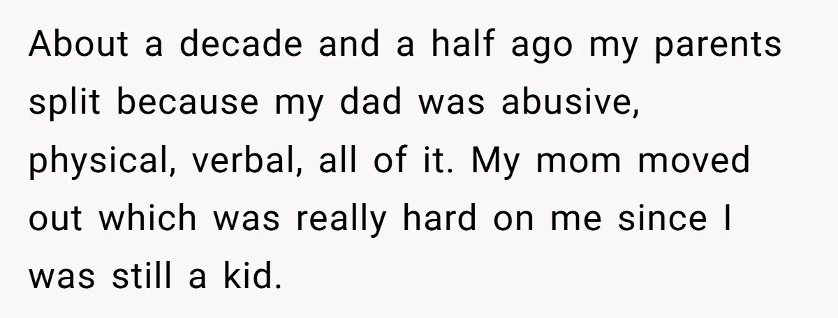About a decade and a half ago my parents split because my dad was abusive, physical, verbal, all of it. My mom moved out which was really hard on me...