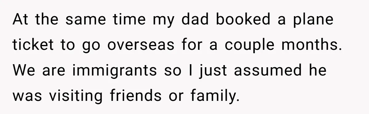 At the same time my dad booked a plane ticket to go overseas for a couple months. We are immigrants so I just assumed he was visiting friends or family.