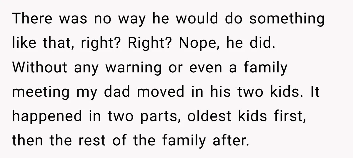 There was no way he would do something like that, right? Right? Nope, he did. Without any warning or even a family meeting my dad moved in his two kids....