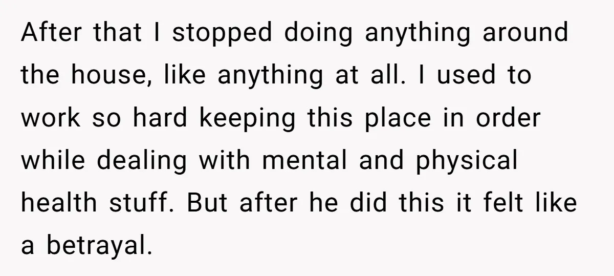 After that I stopped doing anything around the house, like anything at all. I used to work so hard keeping this place in order while dealing with mental and physical...