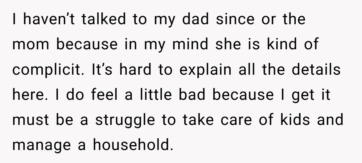 I haven’t talked to my dad since or the mom because in my mind she is kind of complicit. It’s hard to explain all the details here. I do feel...