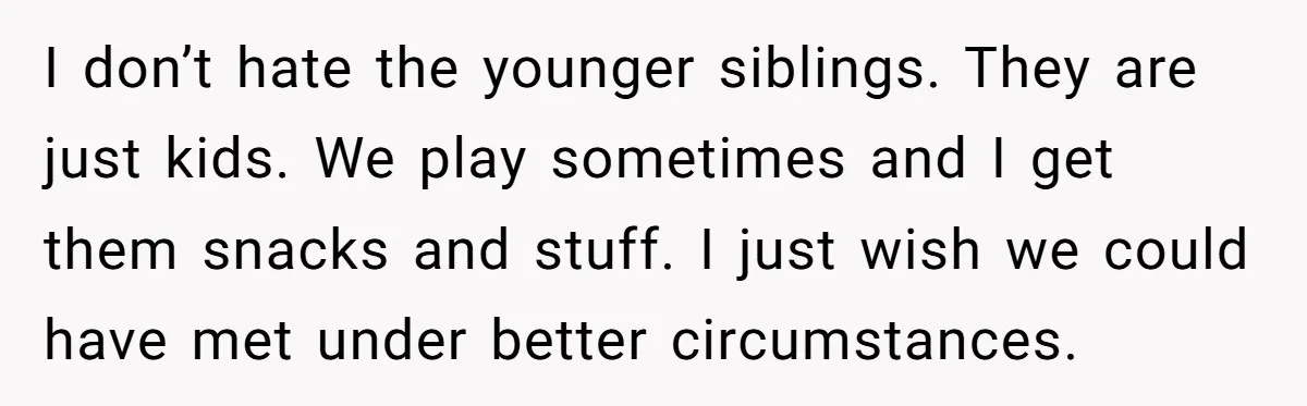 I don’t hate the younger siblings. They are just kids. We play sometimes and I get them snacks and stuff. I just wish we could have met under better circumstances.