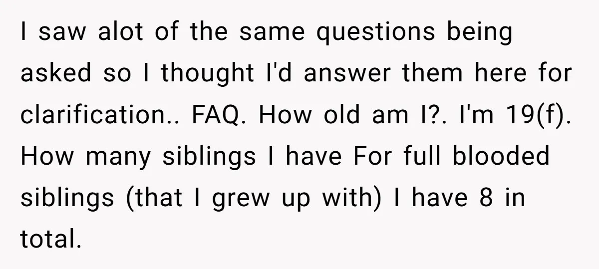 I saw alot of the same questions being asked so I thought I'd answer them here for clarification.. FAQ. How old am I?. I'm 19(f). How many siblings I have...