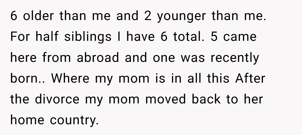 6 older than me and 2 younger than me. For half siblings I have 6 total. 5 came here from abroad and one was recently born.. Where my mom is...