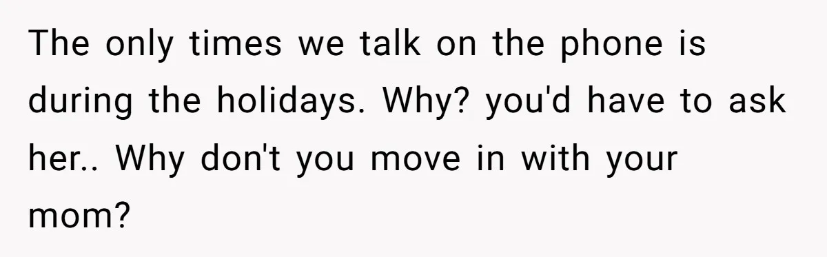 The only times we talk on the phone is during the holidays. Why? you'd have to ask her.. Why don't you move in with your mom?