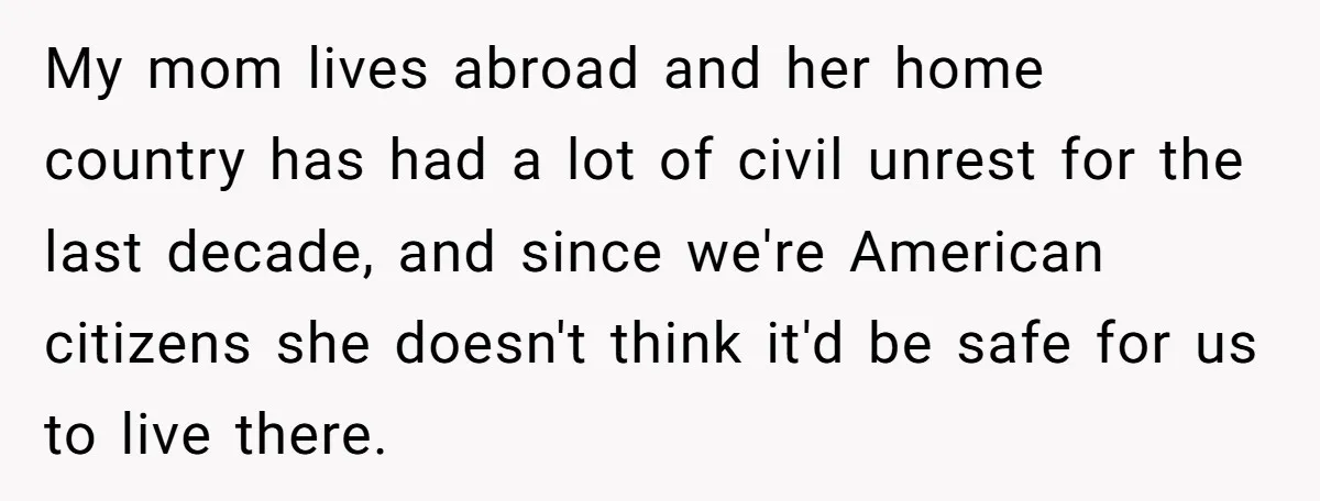 My mom lives abroad and her home country has had a lot of civil unrest for the last decade, and since we're American citizens she doesn't think it'd be safe...