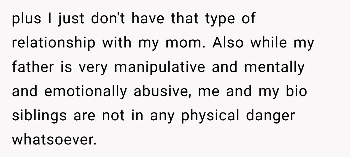 plus I just don't have that type of relationship with my mom. Also while my father is very manipulative and mentally and emotionally abusive, me and my bio siblings are...
