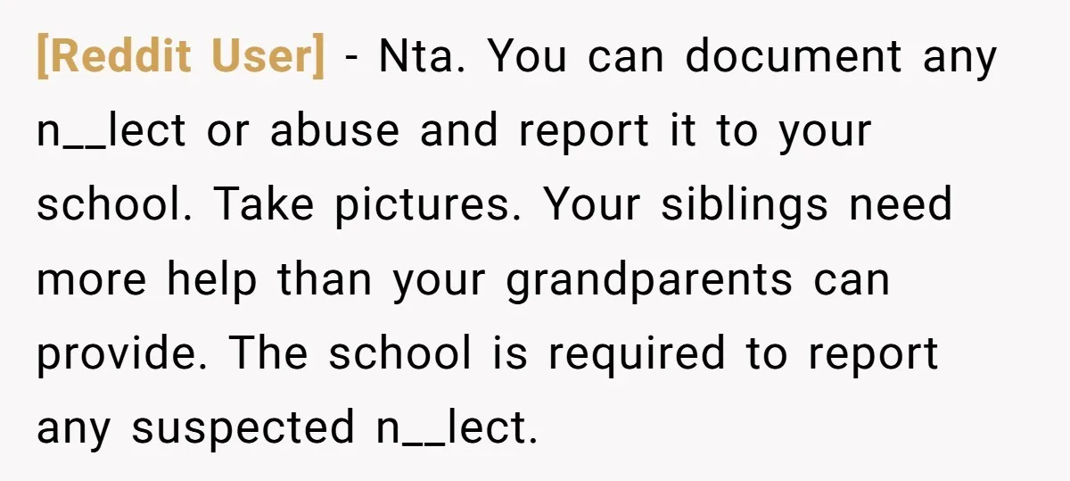 [Reddit User] − Nta. You can document any n__lect or abuse and report it to your school. Take pictures. Your siblings need more help than your grandparents can provide. The...