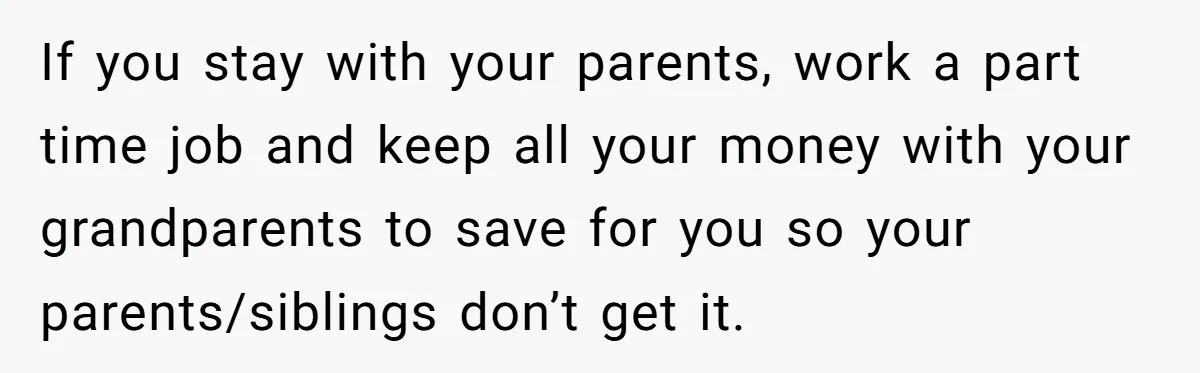 If you stay with your parents, work a part time job and keep all your money with your grandparents to save for you so your parents/siblings don’t get it.
