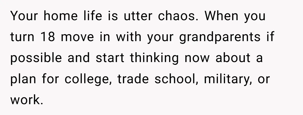 Your home life is utter chaos. When you turn 18 move in with your grandparents if possible and start thinking now about a plan for college, trade school, military, or...