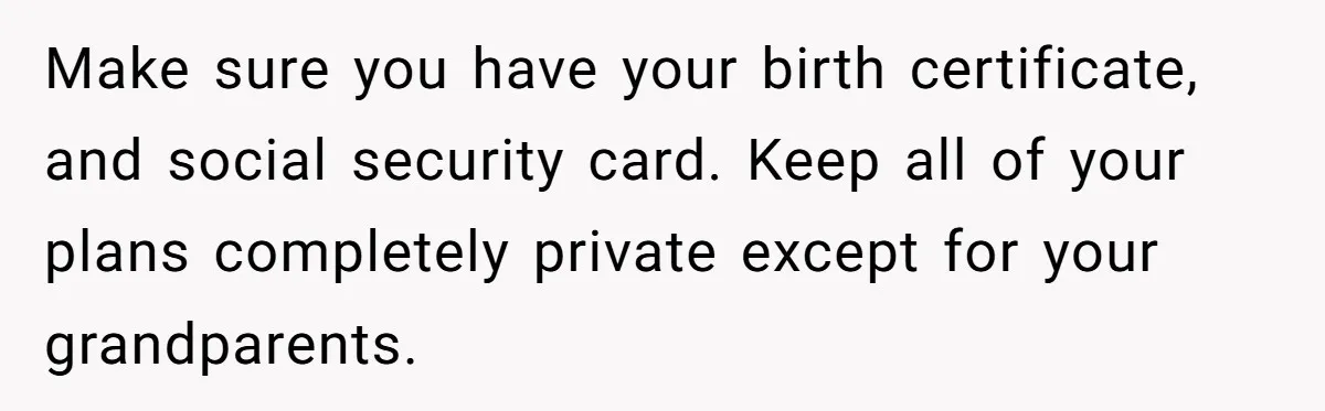 Make sure you have your birth certificate, and social security card. Keep all of your plans completely private except for your grandparents.