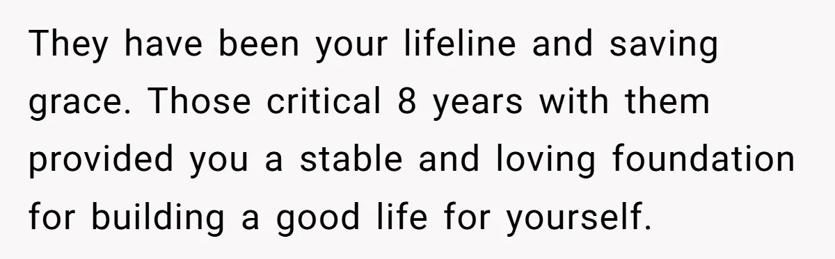 They have been your lifeline and saving grace. Those critical 8 years with them provided you a stable and loving foundation for building a good life for yourself.