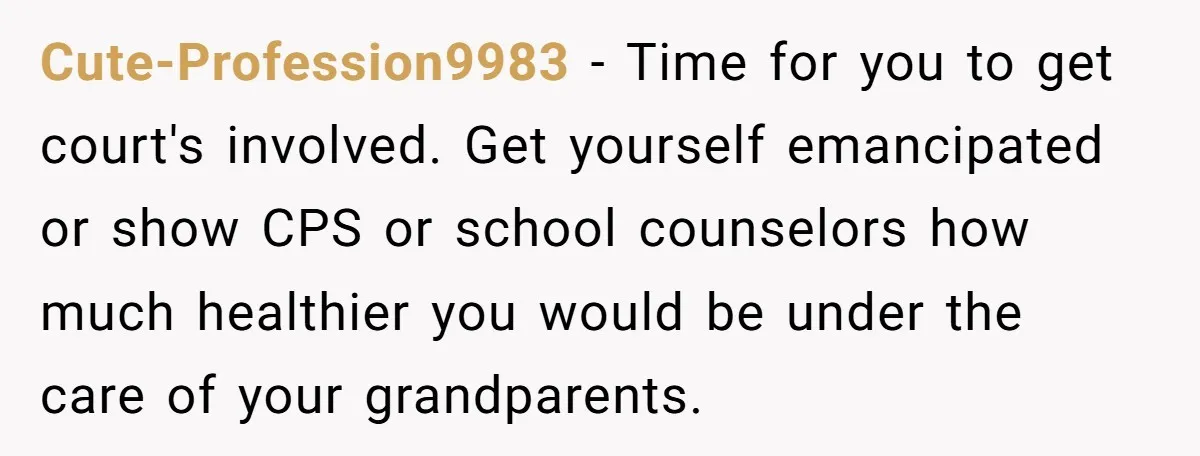 Cute-Profession9983 − Time for you to get court's involved. Get yourself emancipated or show CPS or school counselors how much healthier you would be under the care of your grandparents.