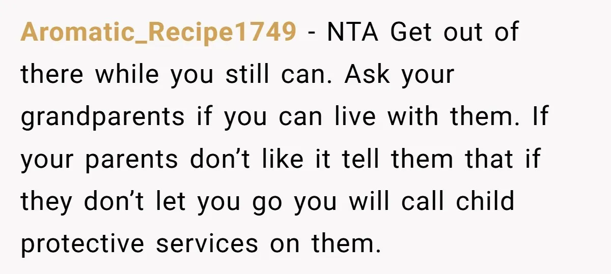 Aromatic_Recipe1749 − NTA Get out of there while you still can. Ask your grandparents if you can live with them. If your parents don’t like it tell them that if...