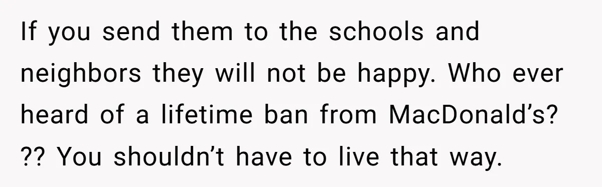If you send them to the schools and neighbors they will not be happy. Who ever heard of a lifetime ban from MacDonald’s? ?? You shouldn’t have to live that...